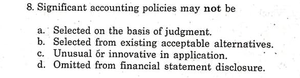 8. Significant accounting policies may not be
a. Selected on the basis of judgment.
b. Selected from existing acceptable alternatives.
c. Unusual ór innovative in application.
d. Omitted from financial statement disclosure.
