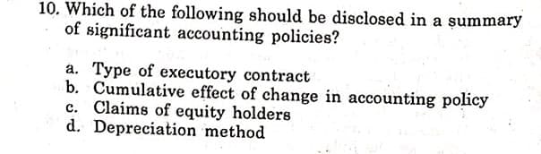 10. Which of the following should be disclosed in a summary
of significant accounting policies?
a. Type of executory contract
b. Cumulative effect of change in accounting policy
c. Claims of equity holders
d. Depreciation method
