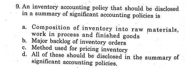 9. An inventory accounting policy that should be disclosed
in a summary of significant accounting policies is
a. Composition of inventory into raw materials,
work in process and finished goods
b. Major backlog of inventory orders
c. Method used for pricing inventory
d. All of these should be disclosed in the summary of
significant accounting policies.
