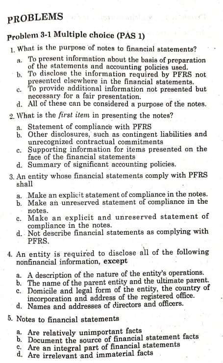 PROBLEMS
Problem 3-1 Multiple choice (PÁS 1)
1. What is the purpose of notes to financial statements?
a. To present information about the basis of preparation
of the statements and accounting policies used.
b. To disclose the information required by PFRS not
presented elsewhere in the financial statements.
c. T'o provide additional information not presented but
necessary for a fair presentation.
d. All of these can be considered a purpose of the notes.
2. What is the first item in presenting the notes?
a. Statement of compliance with PFRS
b. Other disclosures, such as contingent liabilities and
unrecognized contractual commitments
c. Supporting information for items presented on the
face of the financial statements
d. Summary of significant accounting policies.
3. An entity whose financial statements comply with PFRS
shall
a. Make an explicit statement of compliance in the notes.
b. Make an unreserved statement of compliance in the
notes.
c. Make an explicit and unreserved statement of
compliance in the notes.
d. Not describe financial statements as complying with
PFRS.
4. An entity is required to disclose all of the following
nonfinancial information, except
a. A description of the nature of the entity's operations.
b. The name of the parent entity and the ultimate parent.
c. Domicile and legal form of the entity, the country of
incorporation and address of the registered office.
d. Names and addresses of directors and officers.
5. Notes to financial statements
a. Are relatively unimportant facts
b. Document the source of financial statement facts
C. Are an integral part of financial statements
d. Are irrelevant and immaterial facts
