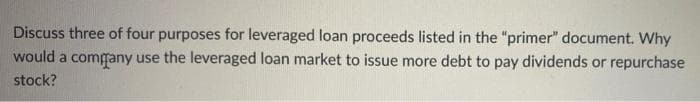 Discuss three of four purposes for leveraged loan proceeds listed in the "primer" document. Why
would a comgany use the leveraged loan market to issue more debt to pay dividends or repurchase
stock?
