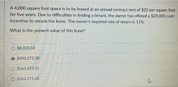 A 4,000 square foot space is to be leased at an annual contract rent of $25 per square foot
for five years. Due to difficulties in finding a tenant, the owner has offered a $20,000 cash
incentive to secure the lease. The owner's required rate of return is 11%.
What is the present value of this lease?
$8,333.33
$403,275.28
O $265,425.35
O $363,275.28
