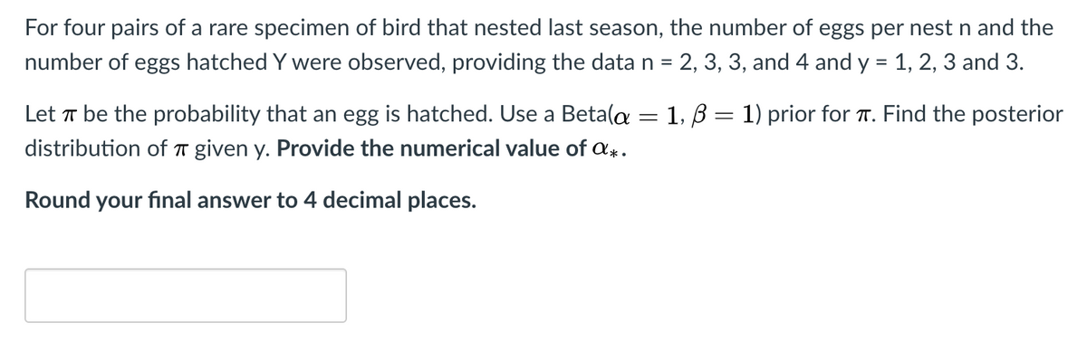 For four pairs of a rare specimen of bird that nested last season, the number of eggs per nest n and the
number of eggs hatched Y were observed, providing the datan = 2, 3, 3, and 4 and y = 1, 2, 3 and 3.
Let T be the probability that an egg is hatched. Use a Beta(a
1, B
1) prior for T. Find the posterior
distribution of T given y. Provide the numerical value of a.
Round your final answer to 4 decimal places.
