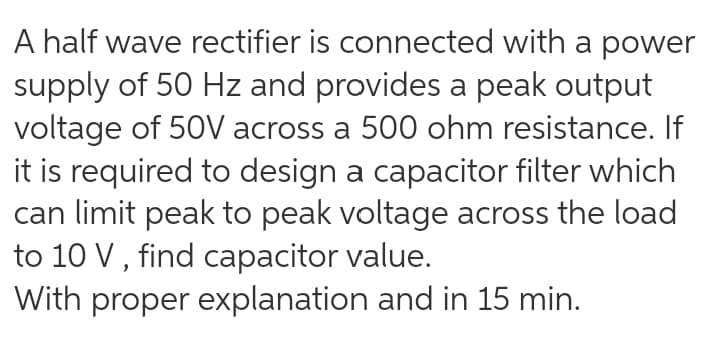 A half wave rectifier is connected with a power
supply of 50 Hz and provides a peak output
voltage of 50V across a 500 ohm resistance. If
it is required to design a capacitor filter which
can limit peak to peak voltage across the load
to 10 V , find capacitor value.
With proper explanation and in 15 min.
