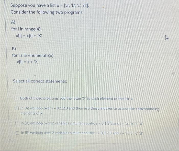 Suppose you have a list x ['a, 'b', 'c, 'd').
Consider the following two programs:
A)
for i in range(4):
x[i] = x[i] + 'X
!3!
B)
for i,s in enumerate(x):
x[i] = s + 'X'
Select all correct statements:
Both of these programs add the letter X to cach clement of the list x.
n In (A) we loop over i- 0.1.2,3 and then use these indexes to access the corresponding
elements of x
O In (B) we loop over 2 variables simultancously: s= 0.1.2.3 and i-a b c d
O In (B) we loop over 2 variables simultancously: i- 0,1.2.3 and s- 3b.cd
