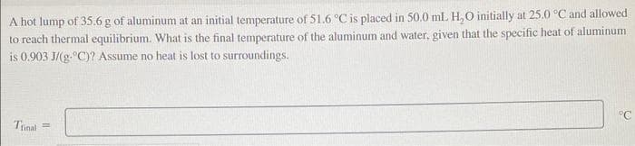 A hot lump of 35.6 g of aluminum at an initial temperature of 51.6 °C is placed in 50.0 ml H,O initially at 25.0 °C and allowed
to reach thermal equilibrium. What is the final temperature of the aluminum and water, given that the specific heat of aluminum
is 0.903 J/(g.°C)? Assume no heat is lost to surroundings.
°C
Tunal
%3D
