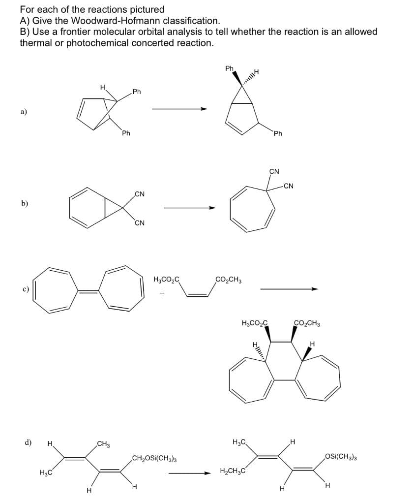 For each of the reactions pictured
A) Give the Woodward-Hofmann classification.
B) Use a frontier molecular orbital analysis to tell whether the reaction is an allowed
thermal or photochemical concerted reaction.
Ph.
..
Ph
a)
Ph
Ph
CN
CN
CN
b)
CN
H,CO,C
Co,CH3
c)
H3CO2C
Co,CH3
H.
d)
CH3
H3C.
CH2OSI(CH3)3
Os((CH3)3
H3C
H,CH3C
H
