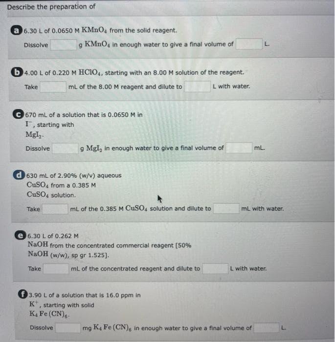Describe the preparation of
a 6.30 L of 0.0650 M KMNO4 from the solid reagent.
Dissolve
KMNO4 in enough water to give a final volume of
L.
b 4.00 L of 0.220 M HCIO4, starting with an 8.00 M solution of the reagent.
Take
mL of the 8.00M reagent and dilute to
L with water.
C 670 mL of a solution that is 0.0650 M in
I, starting with
MgI,.
g Mgl, in enough water to give a final volume of
ml.
Dissolve
d 630 mL of 2.90% (w/v) aqueous
CuSO, from a 0.385 M
CuSO4 solution.
Take
mL of the 0.385M CuSO, solution and dilute to
mL with water.
e 6.30 L of 0.262 M
NaOH from the concentrated commercial reagent [50%
NaOH (w/w), sp gr 1.525].
Take
mL of the concentrated reagent and dilute to
L with water.
f 3.90 L of a solution that is 16.0 ppm in
K*, starting with solid
K4 Fe (CN),.
Dissolve
mg K4 Fe (CN), in enough water to give a final volume of
