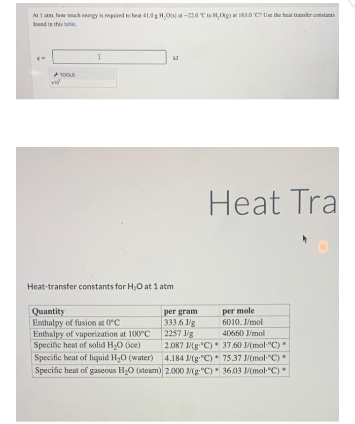 At I atm, how much energy is required to heat 41.0 g H,0(s) at -22.0 "C to H,O(g) at 163.0 "C? Use the heat transfer constants
found in this table.
+ TOOLS
x10
Heat Tra
Heat-transfer constants for H2O at 1 atm
per mole
6010. J/mol
Quantity
Enthalpy of fusion at 0°C
Enthalpy of vaporization at 100°C
Specific heat of solid H,0 (ice)
per gram
333.6 J/g
2257 J/g
2.087 J/(g.°C) * 37.60 J/(mol °C)
40660 J/mol
Specific heat of liquid H20 (water)
Specific heat of gaseous H20 (steam) 2.000 J/(g. C) * 36.03 J/(mol-°C) *
4.184 J/(g.°C) 75.37 J/(mol-°C) *
