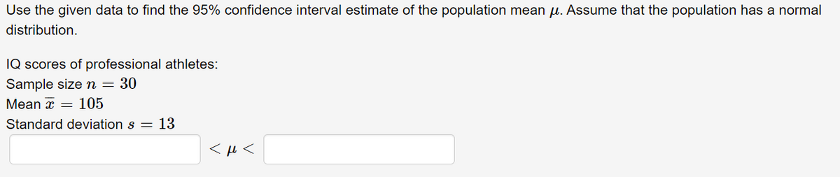 Use the given data to find the 95% confidence interval estimate of the population mean u. Assume that the population has a normal
distribution.
IQ scores of professional athletes:
Sample sizen= 30
Mean x = 105
Standard deviation s = 13
< µ <
