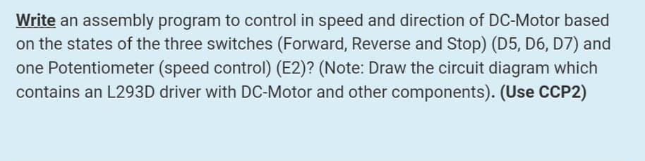Write an assembly program to control in speed and direction of DC-Motor based
on the states of the three switches (Forward, Reverse and Stop) (D5, D6, D7) and
one Potentiometer (speed control) (E2)? (Note: Draw the circuit diagram which
contains an L293D driver with DC-Motor and other components). (Use CCP2)

