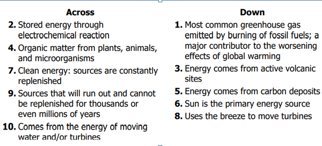 Across
Down
2. Stored energy through
electrochemical reaction
1. Most common greenhouse gas
emitted by burning of fossil fuels; a
major contributor to the worsening
effects of global warming
3. Energy comes from active volcanic
sites
4. Organic matter from plants, animals,
and microorganisms
7. Clean energy: sources are constantly
replenished
9. Sources that will run out and cannot
be replenished for thousands or
even millions of years
10. Comes from the energy of moving
water and/or turbines
5. Energy comes from carbon deposits
6. Sun is the primary energy source
8. Uses the breeze to move turbines
