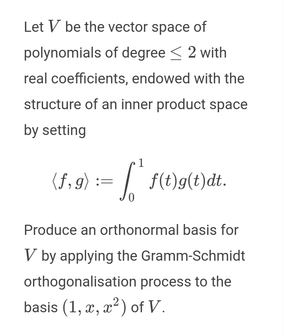 Let V be the vector space of
polynomials of degree < 2 with
real coefficients, endowed with the
structure of an inner product space
by setting
1
(5,9) := / .
f(t)g(t)dt.
Produce an orthonormal basis for
V by applying the Gramm-Schmidt
orthogonalisation process to the
basis (1, x, x²) of V.
