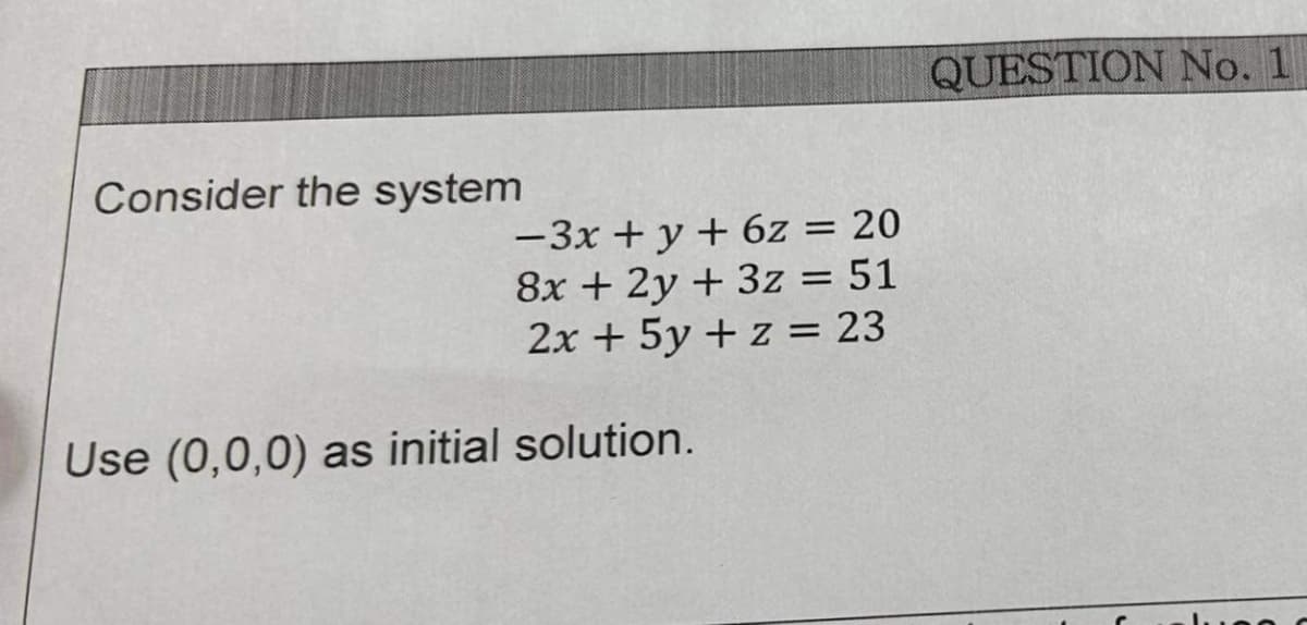 Consider the system
-3x + y + 6z = 20
8x + 2y + 3z = 51
2x + 5y + z = 23
Use (0,0,0) as initial solution.
QUESTION No. 1