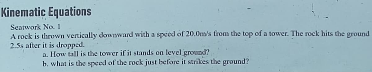 Kinematic Equations
Seatwork No. 1
A rock is thrown vertically downward with a speed of 20.0m/s from the top of a tower. The rock hits the ground
2.5s after it is dropped.
a. How tall is the tower if it stands on level ground?
b. what is the speed of the rock just before it strikes the ground?