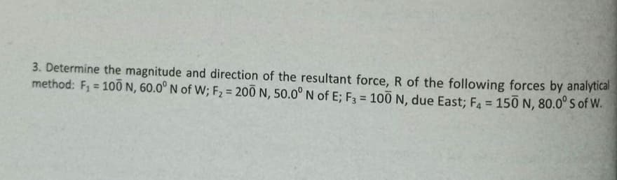3. Determine the magnitude and direction of the resultant force, R of the following forces by analytical
method: F₁ = 100 N, 60.0° N of W; F₂ = 200 N, 50.0° N of E; F3 = 100 N, due East; F4 = 150 N, 80.0° S of W.