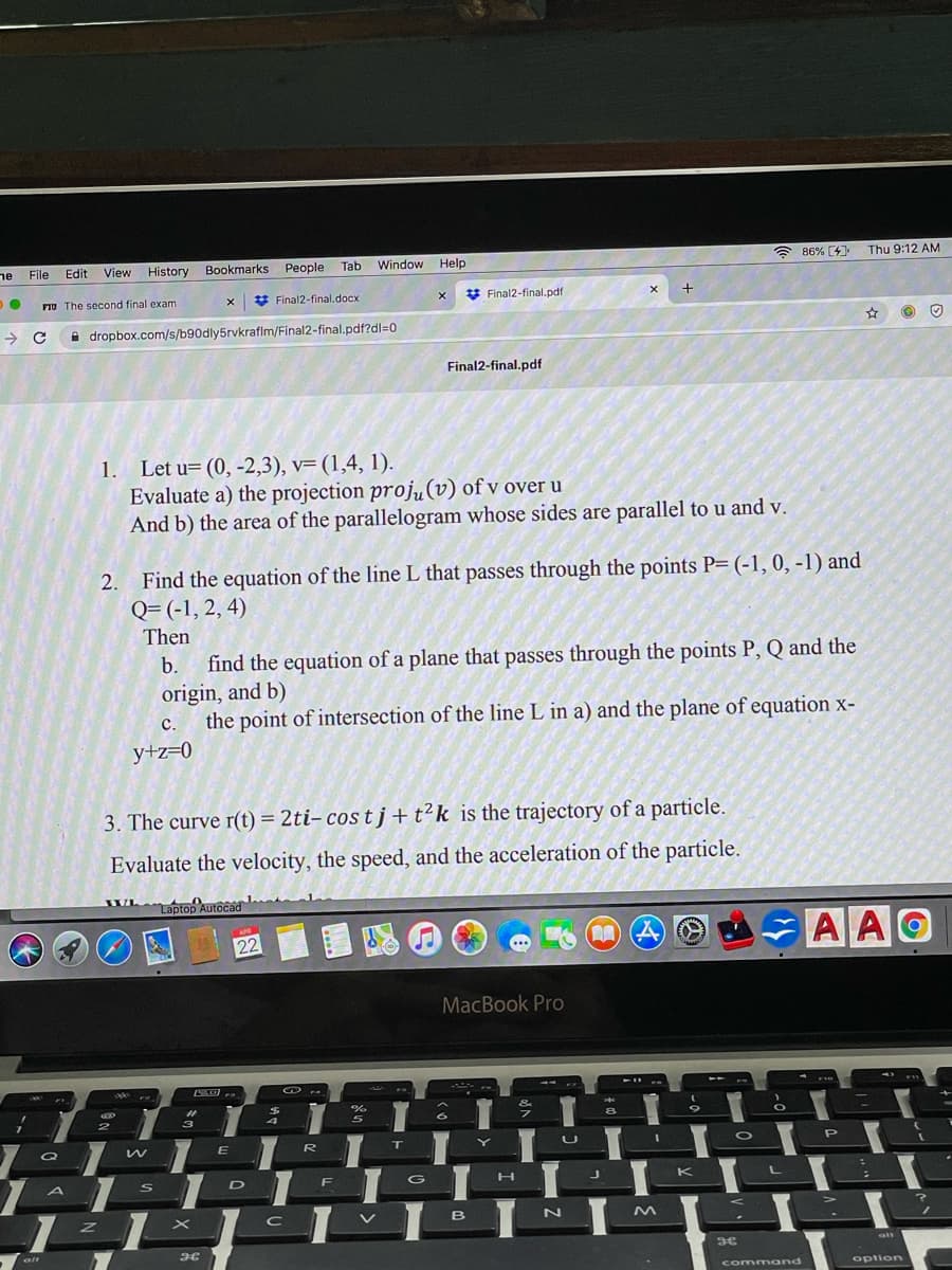 ne File
Window Help
a 86% (4)
Thu 9:12 AM
Edit
View
History
Bookmarks
People Tab
FIU The second final exam
V Final2-final.docx
* Final2-final.pdf
+
A dropbox.com/s/b90dly5rvkraflm/Final2-final.pdf?dl=0
Final2-final.pdf
1. Let u=(0, -2,3), v=(1,4, 1).
Evaluate a) the projection proju(v) of v over u
And b) the area of the parallelogram whose sides are parallel to u and v.
Find the equation of the line L that passes through the points P= (-1, 0, -1) and
Q= (-1, 2, 4)
2.
Then
find the equation of a plane that passes through the points P, Q and the
origin, and b)
the point of intersection of the line L in a) and the plane of equation x-
b.
с.
y+z=0
3. The curve r(t) = 2ti, cos t j+t?k_is the trajectory of a particle.
Evaluate the velocity, the speed, and the acceleration of the particle.
Whaptop Autocad
Laptop Autocad
AAO
22
MacBook Pro
4
&
3
4
8.
Q
E
R
U
P
G
L
D
K
B
N
alt
comm and
option
