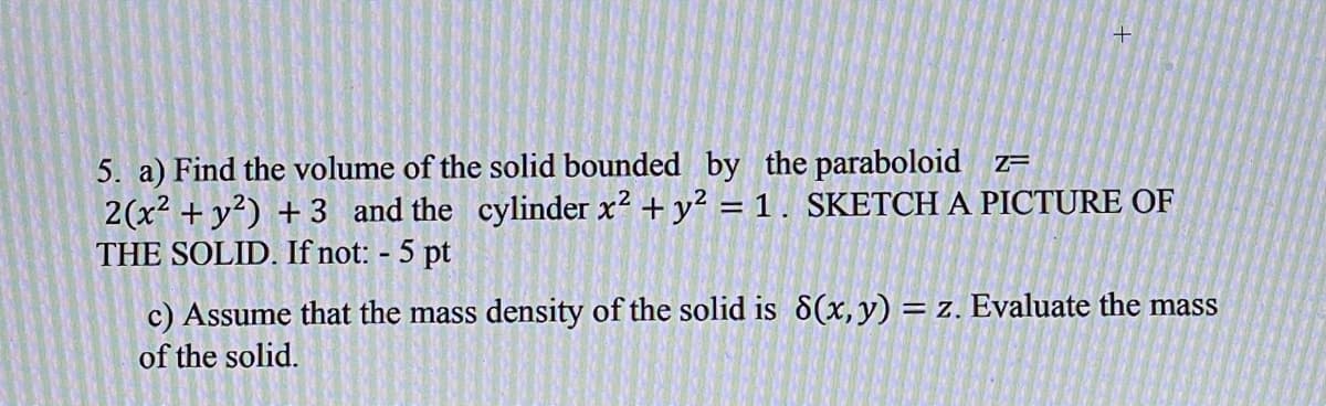 +
5. a) Find the volume of the solid bounded by the paraboloid z=
2(x² + y²) + 3 and the cylinder x? + y? = 1. SKETCH A PICTURE OF
THE SOLID. If not: - 5 pt
c) Assume that the mass density of the solid is 8(x,y) = z. Evaluate the mass
of the solid.
