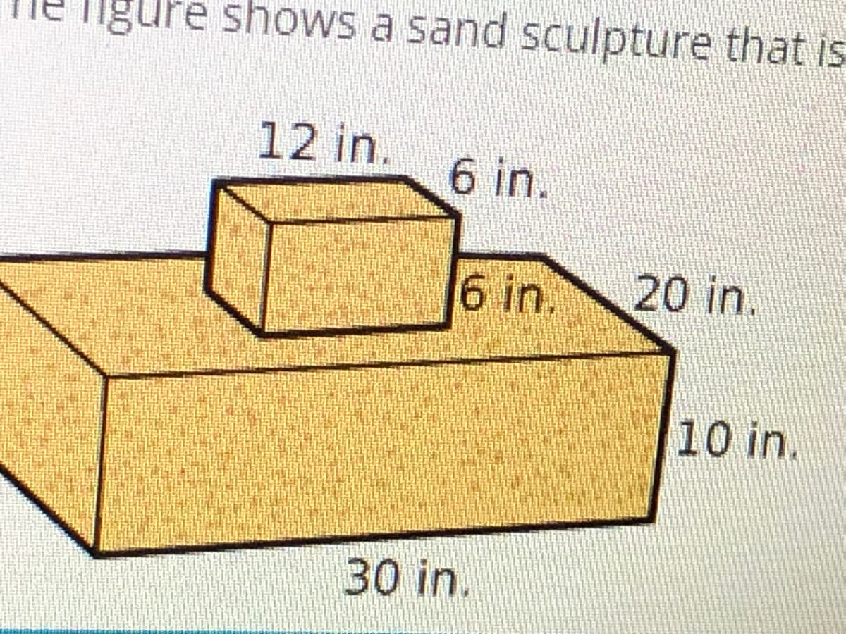 igure shows a sand sculpture that is
12 in.
6 in.
6 in.
20 in.
10 in.
30 in.
