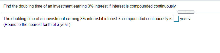 Find the doubling time of an investment earning 3% interest if interest is compounded continuously.
The doubling time of an investment earning 3% interest if interest is compounded continuously is
years.
(Round to the nearest tenth of a year.)
