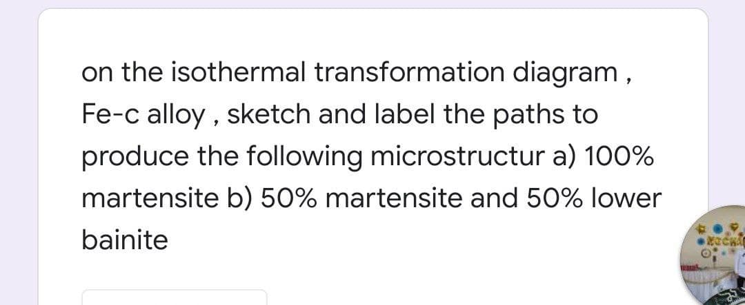 on the isothermal transformation diagram,
Fe-c alloy , sketch and label the paths to
produce the following microstructur a) 100%
martensite b) 50% martensite and 50% lower
bainite

