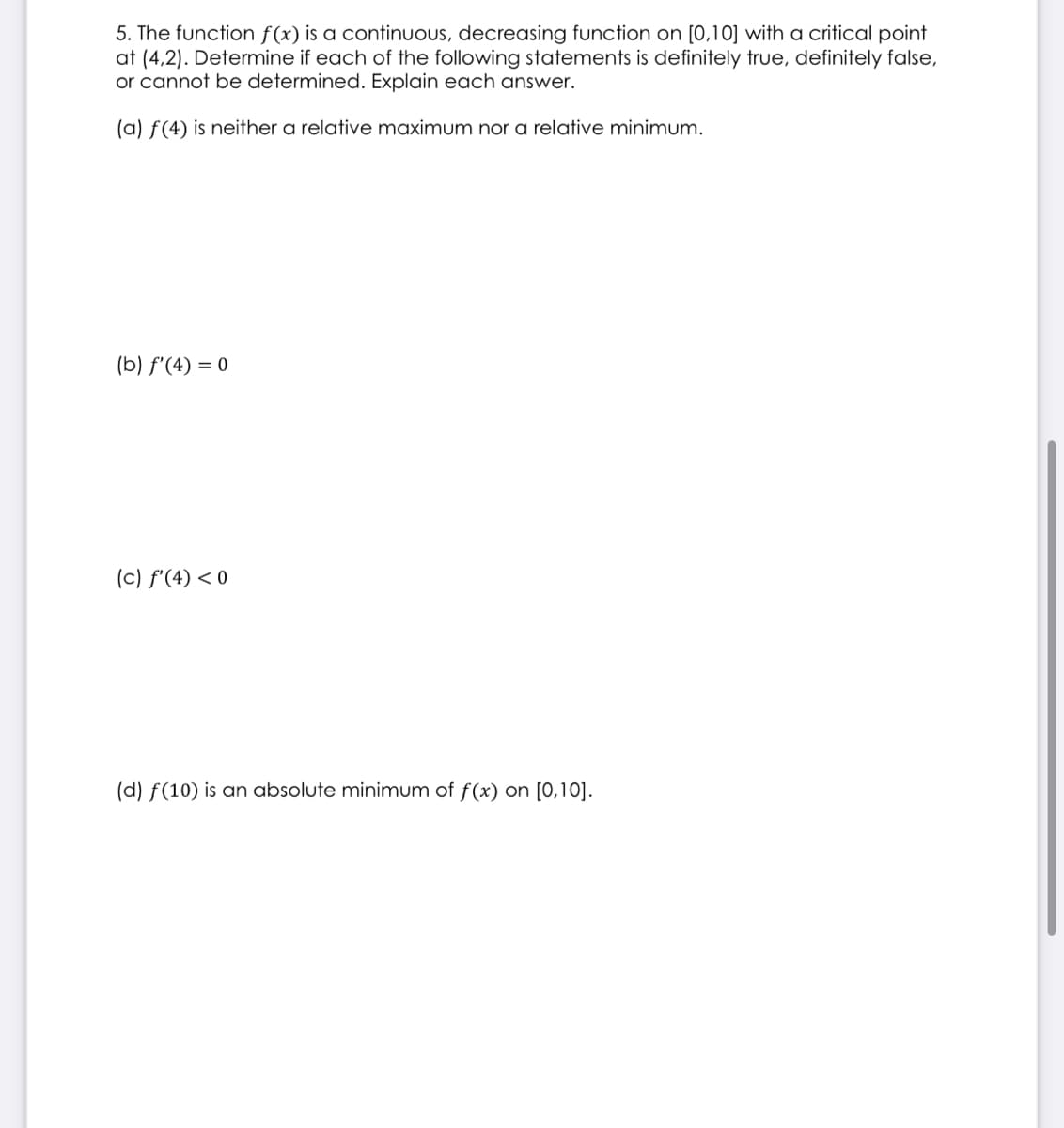 5. The function f(x) is a continuous, decreasing function on [0,10] with a critical point
at (4,2). Determine if each of the following statements is definitely true, definitely false,
or cannot be determined. Explain each answer.
(a) f(4) is neither a relative maximum nor a relative minimum.
(b) f'(4) = 0
(c) f'(4) <0
(d) f(10) is an absolute minimum of f(x) on [0,10].