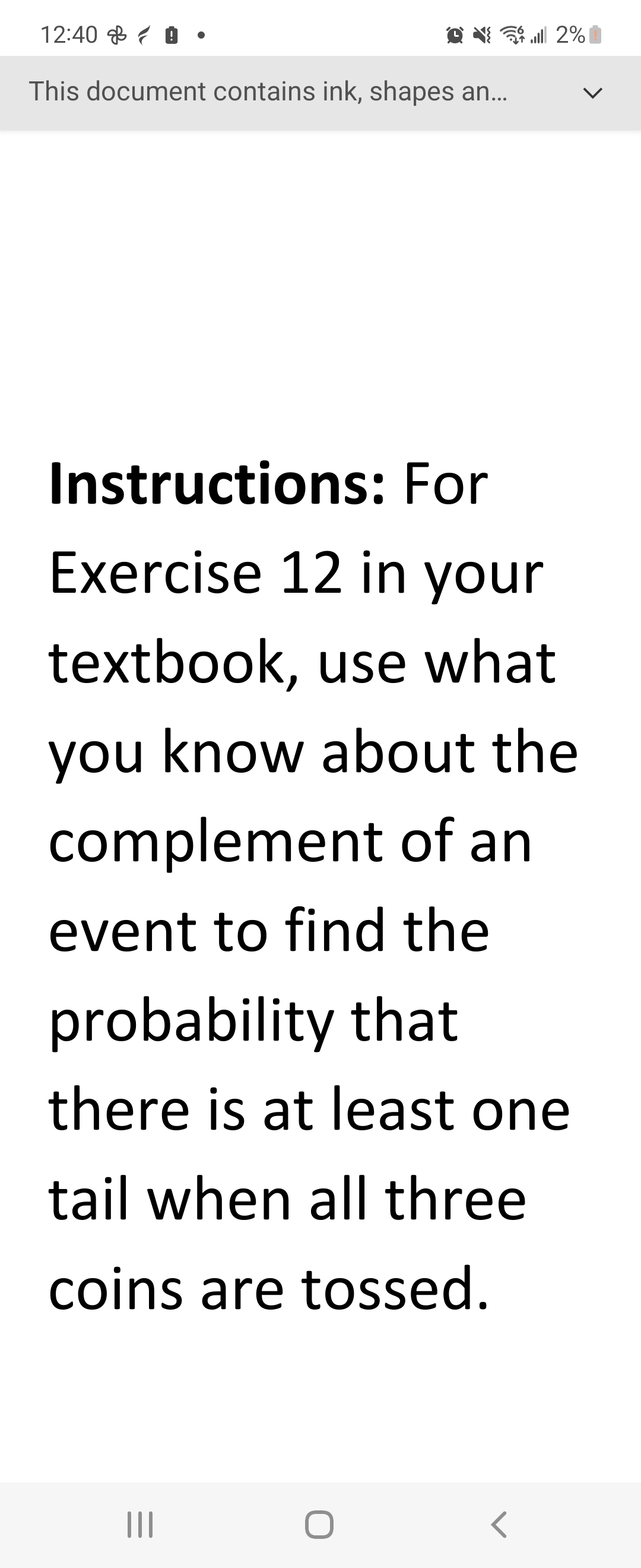 12:40
This document contains ink, shapes an...
Instructions: For
Exercise 12 in your
textbook, use what
you know about the
complement of an
event to find the
... 2% |
probability that
there is at least one
tail when all three
coins are tossed.
|||
<