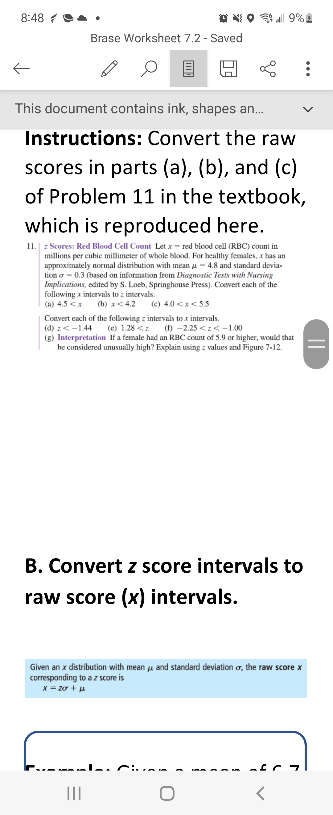 8:48
←
Brase Worksheet 7.2 - Saved
←
...| 9%
This document contains ink, shapes an...
Instructions: Convert the raw
scores in parts (a), (b), and (c)
of Problem 11 in the textbook,
which is reproduced here.
11.
z Scores: Red Blood Cell Count Let x = red blood cell (RBC) count in
millions per cubic millimeter of whole blood. For healthy females, x has an
approximately normal distribution with mean = 4.8 and standard devia-
tion = 0.3 (based on information from Diagnostic Tests with Nursing
Implications, edited by S. Loeb, Springhouse Press). Convert each of the
following x intervals to z intervals.
(a) 4.5 < x (b) x < 4.2 (c) 4.0<x<5.5
Convert each of the following z intervals to x intervals.
(d) z < -1.44 (e) 1.28 <z
(f) -2.25<z<-1.00
(g) Interpretation If a female had an RBC count of 5.9 or higher, would that
be considered unusually high? Explain using z values and Figure 7-12.
|||
B. Convert z score intervals to
raw score (x) intervals.
Given an x distribution with mean and standard deviation o, the raw score x
corresponding to a z score is
x=20 tu
:
||