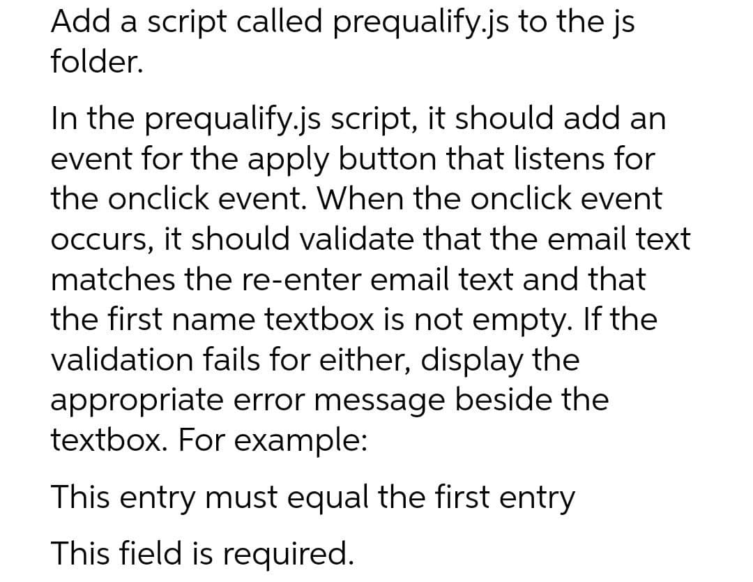 Add a script called prequalify.js to the js
folder.
In the prequalify.js script, it should add an
event for the apply button that listens for
the onclick event. When the onclick event
Occurs, it should validate that the email text
matches the re-enter email text and that
the first name textbox is not empty. If the
validation fails for either, display the
appropriate error message beside the
textbox. For example:
This entry must equal the first entry
This field is required.

