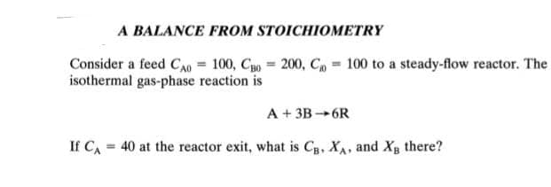 A BALANCE FROM STOICHIOMETRY
Consider a feed CAO = 100, Cao = 200, C= 100 to a steady-flow reactor. The
isothermal gas-phase reaction is
A +3B-6R
If CA = 40 at the reactor exit, what is CB, XA, and X₂ there?