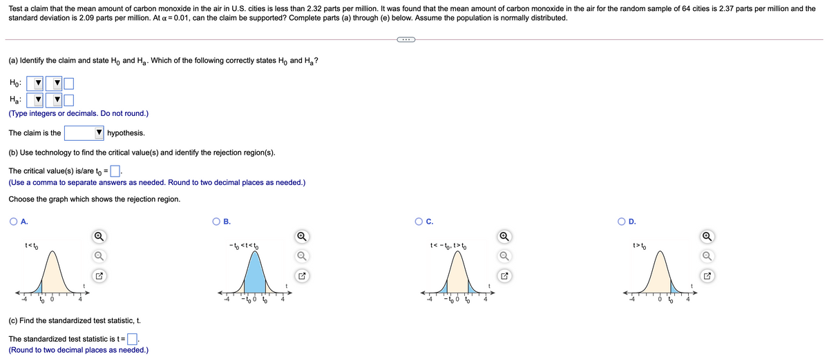 Test a claim that the mean amount of carbon monoxide in the air in U.S. cities is less than 2.32 parts per million. It was found that the mean amount of carbon monoxide in the air for the random sample of 64 cities is 2.37 parts per million and the
standard deviation is 2.09 parts per million. At a = 0.01, can the claim be supported? Complete parts (a) through (e) below. Assume the population is normally distributed.
(a) Identify the claim and state Ho and Ha. Which of the following correctly states Ho and H, ?
Ho:
Hạ:
(Type integers or decimals. Do not round.)
The claim is the
hypothesis.
(b) Use technology to find the critical value(s) and identify the rejection region(s).
The critical value(s) is/are to =:
(Use a comma to separate answers as needed. Round to two decimal places as needed.)
%D
Choose the graph which shows the rejection region.
O A.
В.
C.
D.
t<to
- to <t<to
t< - to, t>to
t> to
- to ó to
-4
-4
4
4
(c) Find the standardized test statistic, t.
The standardized test statistic is t =
(Round to two decimal places as needed.)
