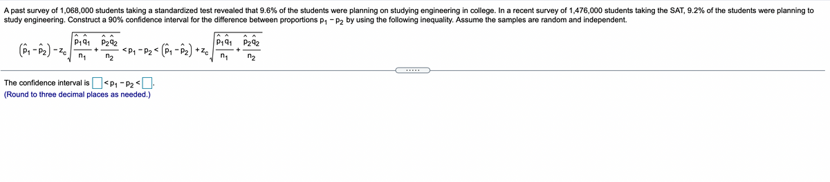 A past survey of 1,068,000 students taking a standardized test revealed that 9.6% of the students were planning on studying engineering in college. In a recent survey of 1,476,000 students taking the SAT, 9.2% of the students were planning to
study engineering. Construct a 90% confidence interval for the difference between proportions p, - P2 by using the following inequality. Assume the samples are random and independent.
P191
+ Zc
P191
P292
P292
<P, - P2 < (P, - P2)
+
-
n1
n2
n1
n2
.....
The confidence interval is
<P1 - P2 <
(Round to three decimal places as needed.)
