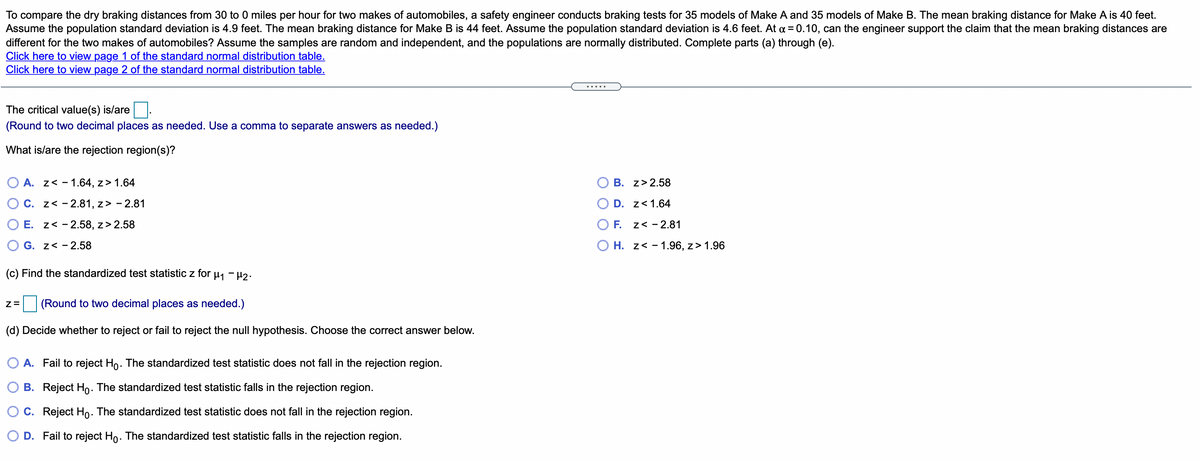 To compare the dry braking distances from 30 to 0 miles per hour for two makes of automobiles, a safety engineer conducts braking tests for 35 models of Make A and 35 models of Make B. The mean braking distance for Make A is 40 feet.
Assume the population standard deviation is 4.9 feet. The mean braking distance for Make B is 44 feet. Assume the population standard deviation is 4.6 feet. At a = 0.10, can the engineer support the claim that the mean braking distances are
different for the two makes of automobiles? Assume the samples are random and independent, and the populations are normally distributed. Complete parts (a) through (e).
Click here to view page 1 of the standard normal distribution table.
Click here to view page 2 of the standard normal distribution table.
.....
The critical value(s) is/are .
(Round to two decimal places as needed. Use a comma to separate answers as needed.)
What is/are the rejection region(s)?
O A. z< - 1.64, z> 1.64
B. z> 2.58
O C. z< - 2.81, z> - 2.81
D. z<1.64
O E. z< - 2.58, z> 2.58
O F. z< - 2.81
O G. z< -2.58
O H. z< - 1.96, z> 1.96
(c) Find the standardized test statistic z for u, - 42.
(Round to two decimal places as needed.)
(d) Decide whether to reject or fail to reject the null hypothesis. Choose the correct answer below.
O A. Fail to reject Ho. The standardized test statistic does not fall in the rejection region.
O B. Reject Ho. The standardized test statistic falls in the rejection region.
O c. Reject Ho. The standardized test statistic does not fall in the rejection region.
O D. Fail to reject Ho. The standardized test statistic falls in the rejection region.
