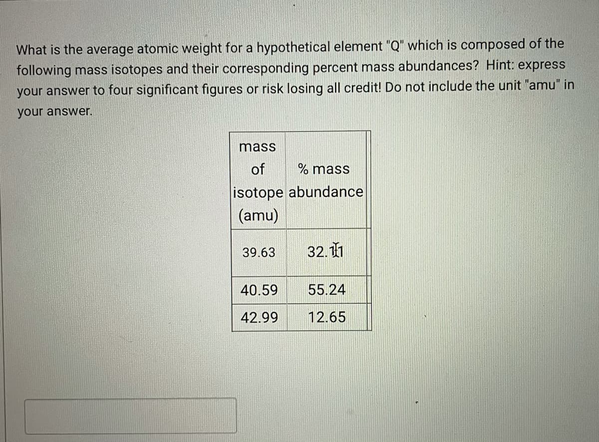 What is the average atomic weight for a hypothetical element "Q" which is composed of the
following mass isotopes and their corresponding percent mass abundances? Hint: express
your answer to four significant figures or risk losing all credit! Do not include the unit "amu" in
your answer.
mass
of
% mass
isotope abundance
(amu)
39.63
32.11
40.59
55.24
42.99
12.65

