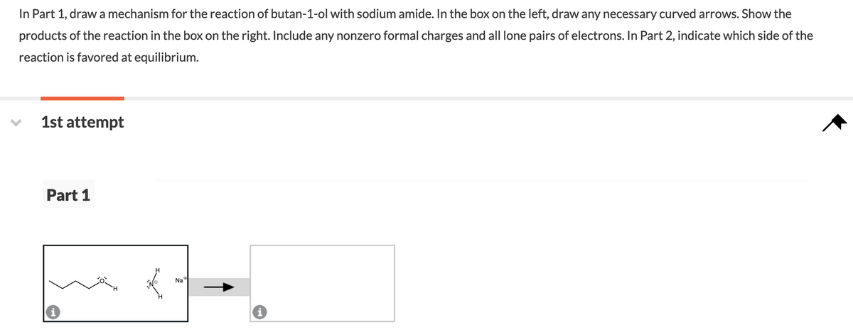 In Part 1, drawa mechanism for the reaction of butan-1-ol with sodium amide. In the box on the left, draw any necessary curved arrows. Show the
products of the reaction in the box on the right. Include any nonzero formal charges and all lone pairs of electrons. In Part 2, indicate which side of the
reaction is favored at equilibrium.
1st attempt
Part 1
Na
