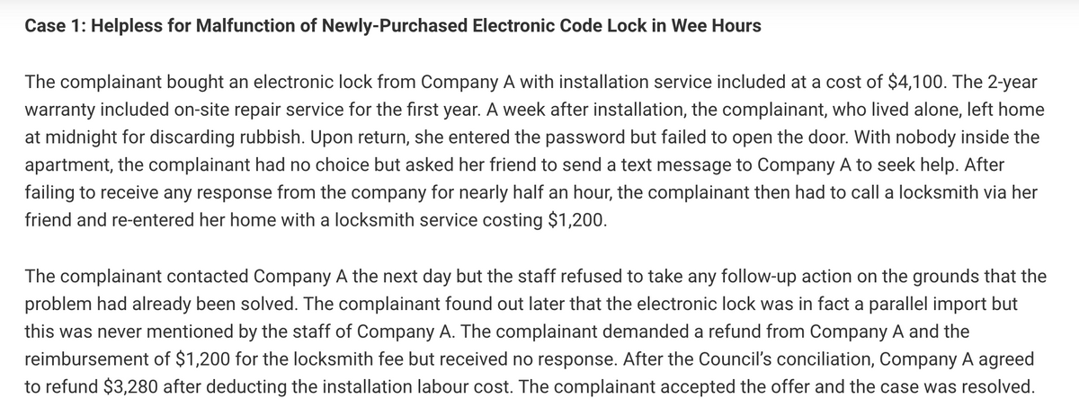 Case 1: Helpless for Malfunction of Newly-Purchased Electronic Code Lock in Wee Hours
The complainant bought an electronic lock from Company A with installation service included at a cost of $4,100. The 2-year
warranty included on-site repair service for the first year. A week after installation, the complainant, who lived alone, left home
at midnight for discarding rubbish. Upon return, she entered the password but failed to open the door. With nobody inside the
apartment, the complainant had no choice but asked her friend to send a text message to Company A to seek help. After
failing to receive any response from the company for nearly half an hour, the complainant then had to call a locksmith via her
friend and re-entered her home with a locksmith service costing $1,200.
The complainant contacted Company A the next day but the staff refused to take any follow-up action on the grounds that the
problem had already been solved. The complainant found out later that the electronic lock was in fact a parallel import but
this was never mentioned by the staff of Company A. The complainant demanded a refund from Company A and the
reimbursement of $1,200 for the locksmith fee but received no response. After the Council's conciliation, Company A agreed
to refund $3,280 after deducting the installation labour cost. The complainant accepted the offer and the case was resolved.

