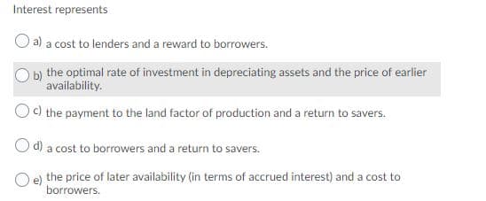 Interest represents
a) a cost to lenders and a reward to borrowers.
b) the optimal rate of investment in depreciating assets and the price of earlier
availability.
c) the payment to the land factor of production and a return to savers.
d) a cost to borrowers and a return to savers.
the price of later availability (in terms of accrued interest) and a cost to
borrowers.
