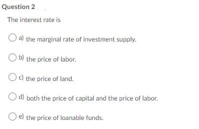 Question 2
The interest rate is
O a) the marginal rate of investment supply.
O b) the price of labor.
Oc) the price of land.
O d) both the price of capital and the price of labor.
O e) the price of loanable funds.
