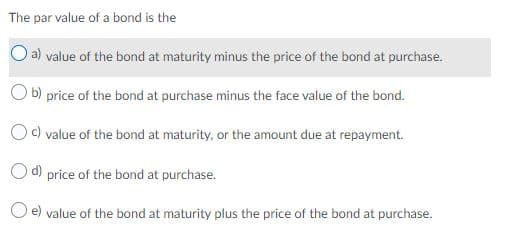 The par value of a bond is the
Oa) value of the bond at maturity minus the price of the bond at purchase.
O b) price of the bond at purchase minus the face value of the bond.
Oc) value of the bond at maturity, or the amount due at repayment.
O d) price of the bond at purchase.
e) value of the bond at maturity plus the price of the bond at purchase.
