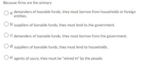Because firms are the primary
O a) demanders of loanable funds, they must borrow from households or foreign
entities.
O b) suppliers of loanable funds, they must lend to the government.
Oc) demanders of loanable funds, they must borrow from the government.
Od) suppliers of loanable funds, they must lend to households.
agents of usury, they must be "reined in" by the people.
