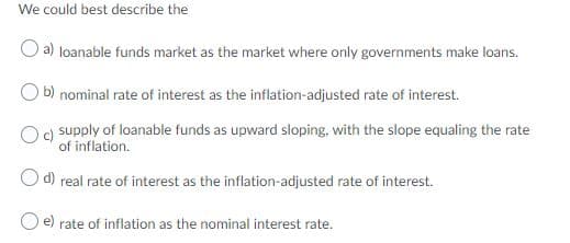 We could best describe the
a) loanable funds market as the market where only governments make loans.
O b) nominal rate of interest as the inflation-adjusted rate of interest.
supply of loanable funds as upward sloping, with the slope equaling the rate
of inflation.
O d) real rate of interest as the inflation-adjusted rate of interest.
e) rate of inflation as the nominal interest rate.
