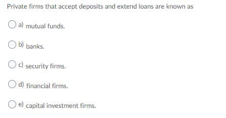 Private firms that accept deposits and extend loans are known as
a) mutual funds.
b) banks.
b
Oc) security firms.
O d) financial firms.
e) capital investment firms.
