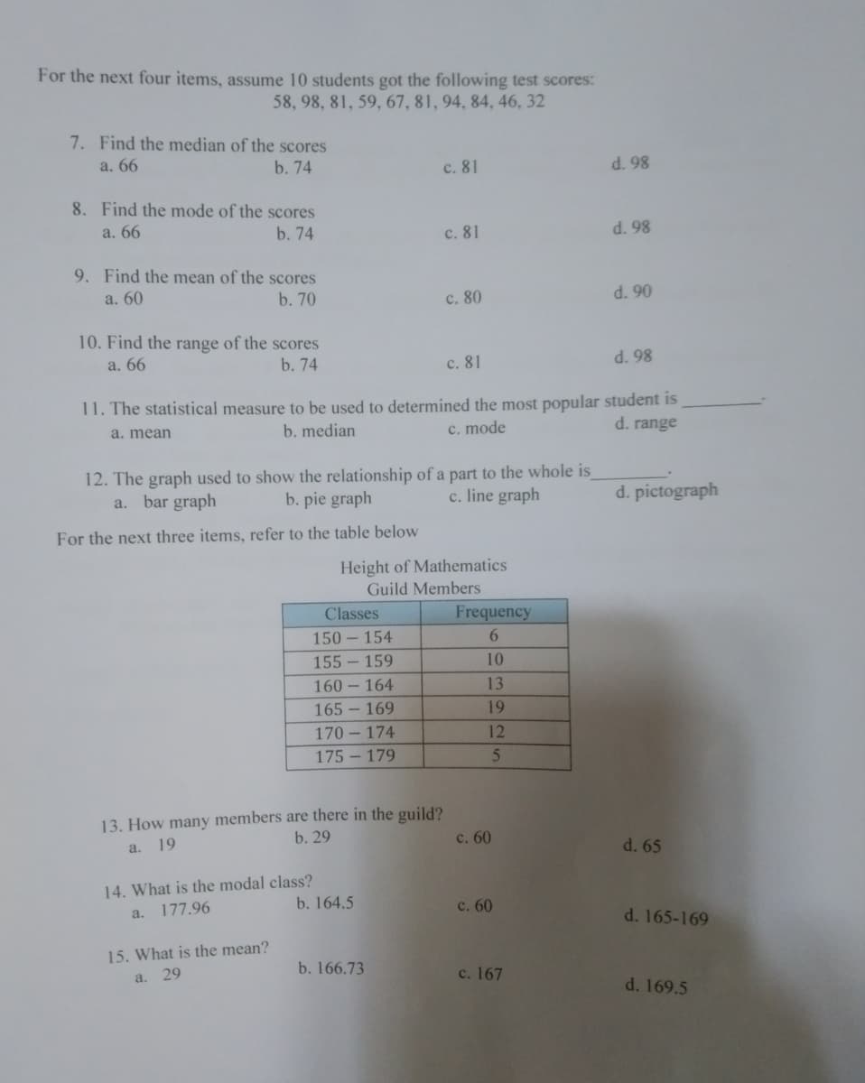 For the next four items, assume 10 students got the following test scores:
58, 98, 81, 59, 67, 81, 94, 84, 46, 32
7. Find the median of the scores
a. 66
b. 74
c. 81
d. 98
8. Find the mode of the scores
a. 66
b. 74
c. 81
d. 98
9. Find the mean of the scores
a. 60
b. 70
d. 90
10. Find the range of the scores
a. 66
b. 74
c. 81
d. 98
11. The statistical measure to be used to determined the most popular student is
a. mean
b. median
c. mode
d. range
12. The graph used to show the relationship of a part to the whole is
a. bar graph
b. pie graph
c. line graph
d. pictograph
For the next three items, refer to the table below
Height of Mathematics
Guild Members
Classes
150-154
155-159
160 164
165-169
170-174
175-179
13. How many members are there in the guild?
a. 19
b. 29
14. What is the modal class?
a. 177.96
15. What is the mean?
a. 29
b. 164.5
b. 166.73
c. 80
Frequency
6
10
13
19
12
5
c. 60
c. 60
c. 167
d. 65
d. 165-169
d. 169.5