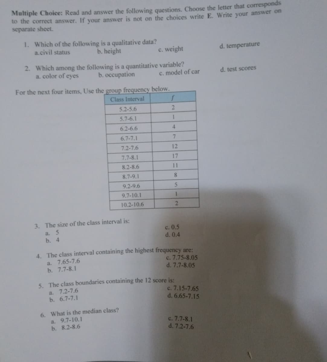 Multiple Choice: Read and answer the following questions. Choose the letter that corresponds
to the correct answer. If your answer is not on the choices write E. Write your answer on
separate sheet.
1. Which of the following is a qualitative data?
a.civil status
b. height
c. weight
d. temperature
2. Which among the following is a quantitative variable?
a. color of eyes
b. occupation
c. model of car
d. test scores
For the next four items, Use the group frequency below.
Class Interval
f
5.2-5.6
2
5.7-6.1
1
6.2-6.6
4
6.7-7.1
7
7.2-7.6
12
7.7-8.1
17
8.2-8.6
11
8.7-9.1
8
9.2-9.6
5
9.7-10.1
1
10.2-10.6
2
3. The size of the class interval is:
a. 5
c. 0.5
b. 4
d. 0.4
4. The class interval containing the highest frequency are:
c. 7.75-8.05
a.
7.65-7.6
b. 7.7-8.1
d. 7.7-8.05
5. The class boundaries containing the 12 score is:
a. 7.2-7.6
c. 7.15-7.65
b. 6.7-7.1
d. 6.65-7.15
6. What is the median class?
a. 9.7-10.1
c. 7.7-8.1
b. 8.2-8.6
d. 7.2-7.6