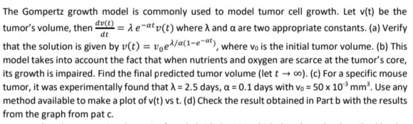 dt
The Gompertz growth model is commonly used to model tumor cell growth. Let v(t) be the
tumor's volume, then du(t) = A e-atv(t) where λ and a are two appropriate constants. (a) Verify
that the solution is given by v(t) = voe/a(1-e-at), where vo is the initial tumor volume. (b) This
model takes into account the fact that when nutrients and oxygen are scarce at the tumor's core,
its growth is impaired. Find the final predicted tumor volume (let too). (c) For a specific mouse
tumor, it was experimentally found that λ = 2.5 days, a = 0.1 days with vo = 50 x 10³ mm³. Use any
method available to make a plot of v(t) vs t. (d) Check the result obtained in Part b with the results
from the graph from pat c.