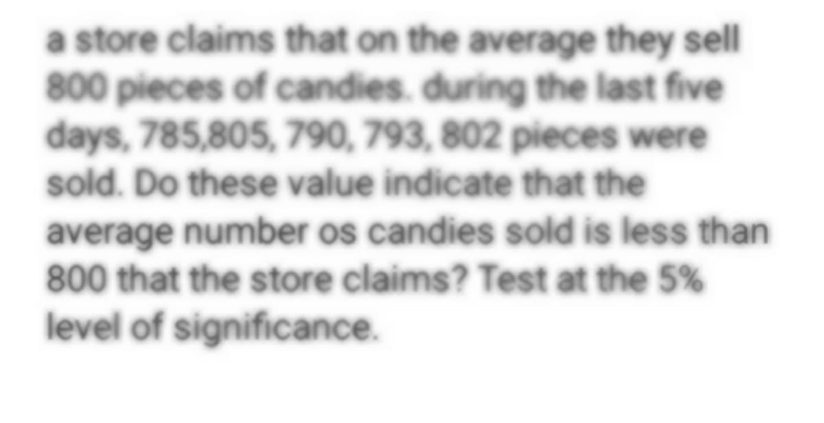 a store claims that on the average they sell
800 pieces of candies. during the last five
days, 785,805, 790, 793, 802 pieces were
sold. Do these value indicate that the
average number os candies sold is less than
800 that the store claims? Test at the 5%
level of significance.