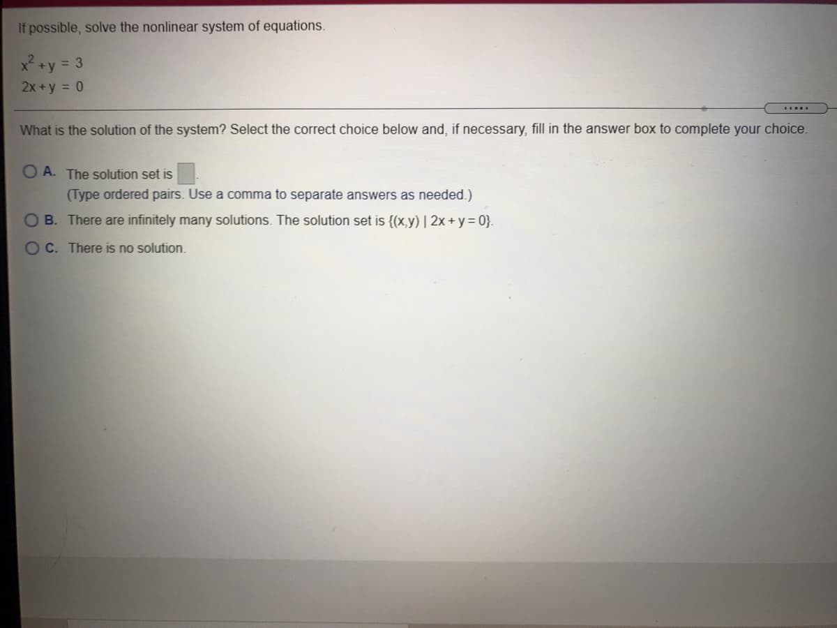 If possible, solve the nonlinear system of equations.
x² +y = 3
2x +y = 0
What is the solution of the system? Select the correct choice below and, if necessary, fill in the answer box to complete your choice.
O A. The solution set is
(Type ordered pairs. Use a comma to separate answers as needed.)
O B. There are infinitely many solutions. The solution set is {(x,y) | 2x + y= 0}.
O C. There is no solution.
