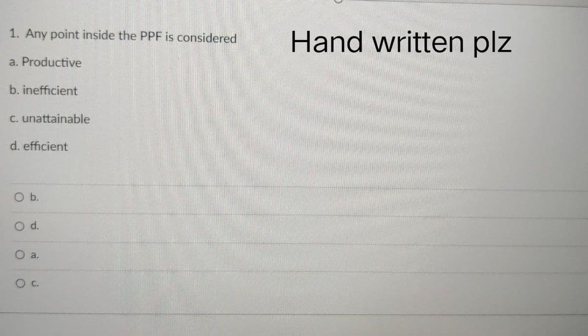 1. Any point inside the PPF is considered
a. Productive
b. inefficient
c. unattainable
d. efficient
O b.
d.
a.
OC.
O
Hand written plz