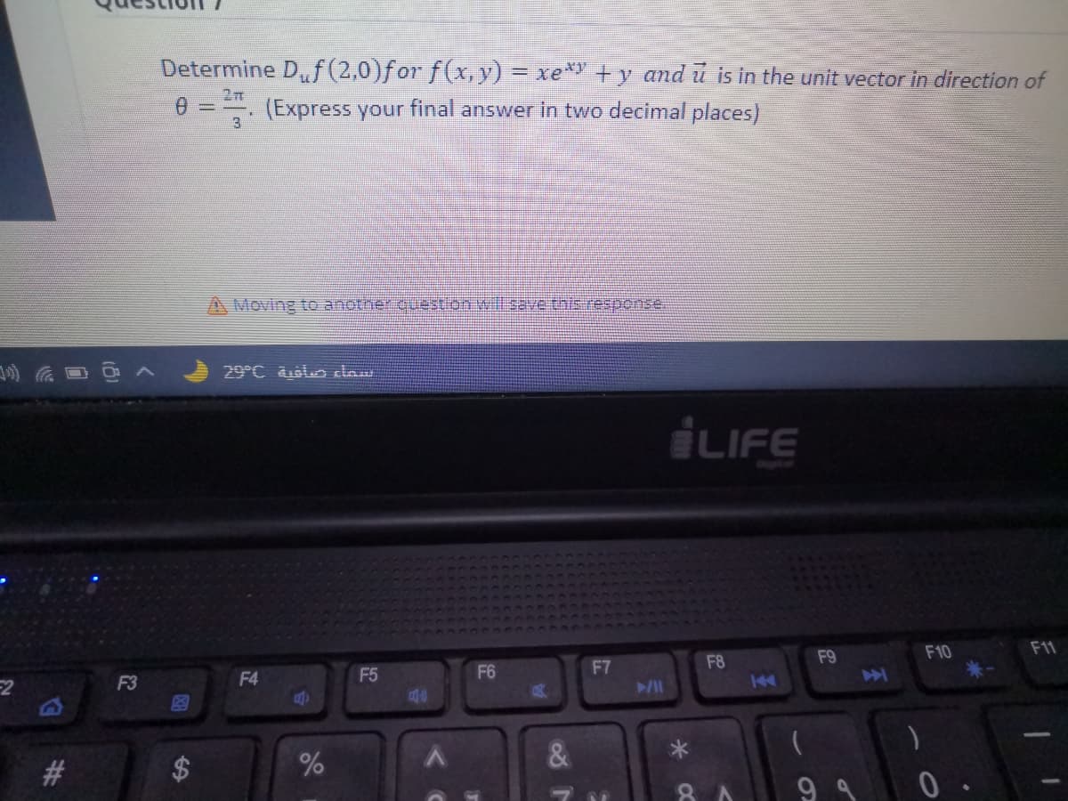 Determine Df(2,0)for f(x,y) = xe* +y and ū is in the unit vector in direction of
2T
0 ==. (Express your final answer in two decimal places)
A Moving to another cuestion will sae this response.
29°C olo daw
LIFE
F9
F10
F11
F6
F7
F8
F3
F4
F5
a40
