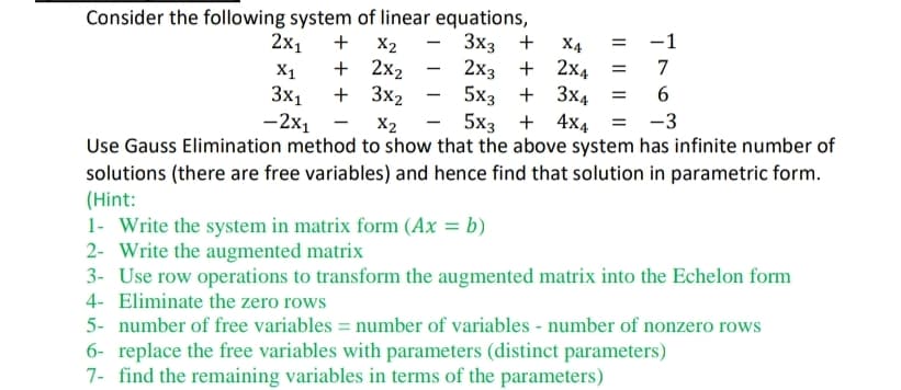 Consider the following system of linear equations,
3x3 +
2x1 + X2
X1 + 2x₂
+3x₂
3x1
-2x1
-1
X4
2x3 + 2x4 =
5x3 + 3x4 =
7
6
X2
5x3+4x4 = -3
Use Gauss Elimination method to show that the above system has infinite number of
solutions (there are free variables) and hence find that solution in parametric form.
(Hint:
-
1- Write the system in matrix form (Ax = b)
2- Write the augmented matrix
3- Use row operations to transform the augmented matrix into the Echelon form
4- Eliminate the zero rows
5- number of free variables = number of variables - number of nonzero rows
6- replace the free variables with parameters (distinct parameters)
7- find the remaining variables in terms of the parameters)